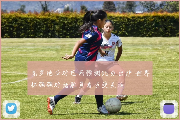 克罗地亚对巴西预测比分出炉 世界杯强强对话胜负看点受关注