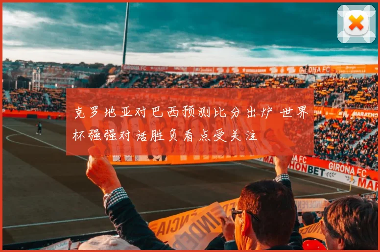 克罗地亚对巴西预测比分出炉 世界杯强强对话胜负看点受关注