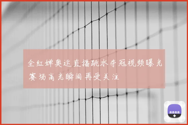 全红婵奥运直播跳水夺冠视频曝光 赛场高光瞬间再受关注
