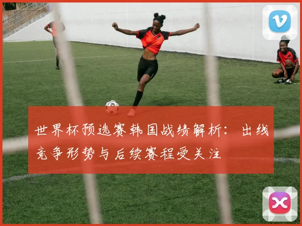 世界杯预选赛韩国战绩解析：出线竞争形势与后续赛程受关注