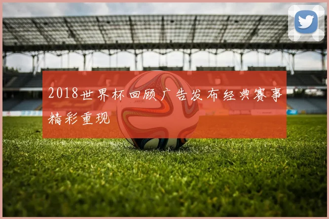 2018世界杯回顾广告发布经典赛事精彩重现