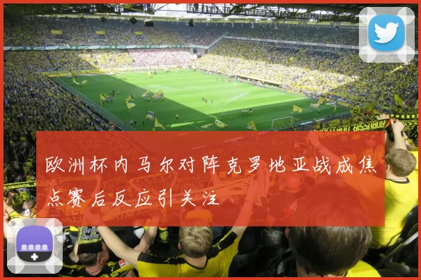 欧洲杯内马尔对阵克罗地亚战成焦点赛后反应引关注