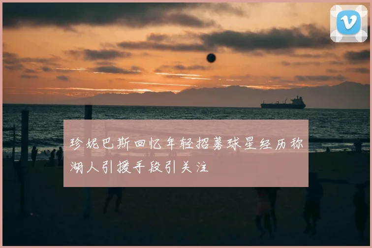 珍妮巴斯回忆年轻招募球星经历称湖人引援手段引关注