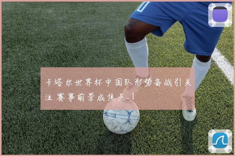 卡塔尔世界杯中国队形势备战引关注 赛事前景成焦点_1