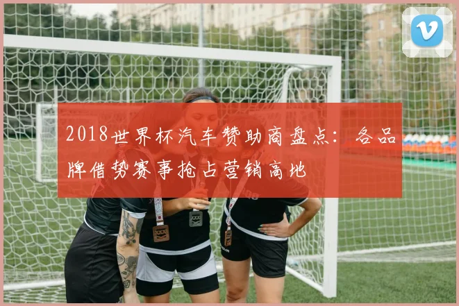 2018世界杯汽车赞助商盘点：各品牌借势赛事抢占营销高地
