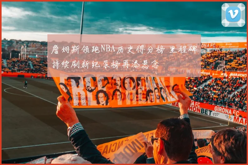 詹姆斯领跑NBA历史得分榜 里程碑持续刷新纪录榜再添悬念