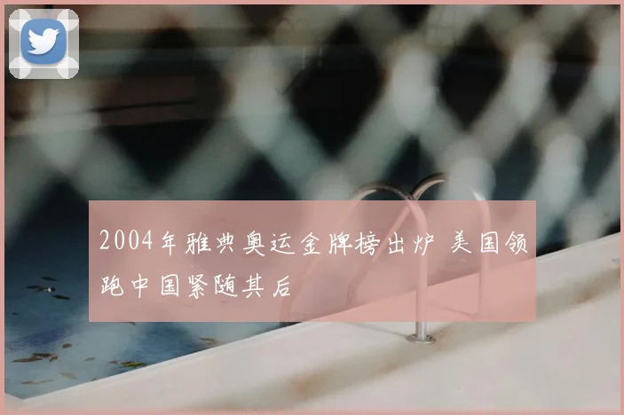 2004年雅典奥运金牌榜出炉 美国领跑中国紧随其后