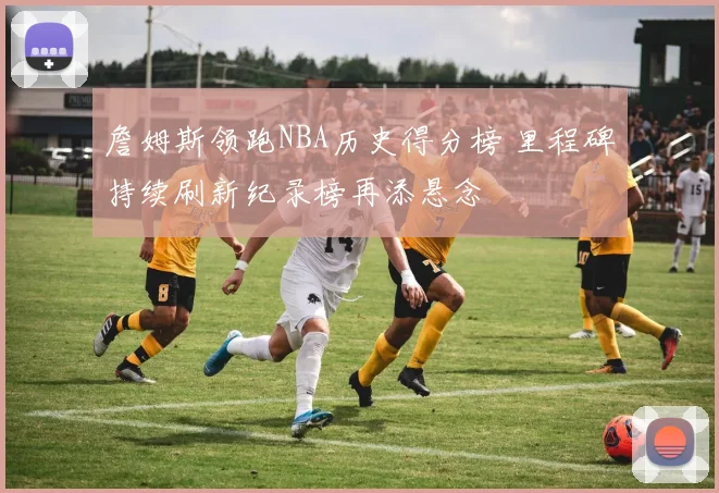 詹姆斯领跑NBA历史得分榜 里程碑持续刷新纪录榜再添悬念