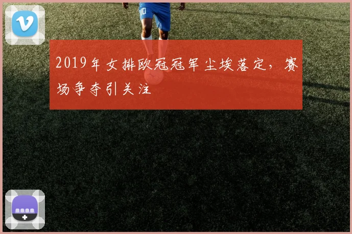 2019年女排欧冠冠军尘埃落定，赛场争夺引关注