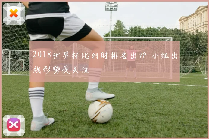 2018世界杯比利时排名出炉 小组出线形势受关注