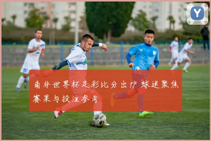 南非世界杯足彩比分出炉 球迷聚焦赛果与投注参考