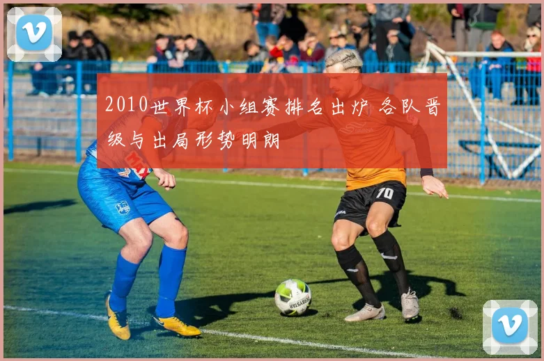 2010世界杯小组赛排名出炉 各队晋级与出局形势明朗